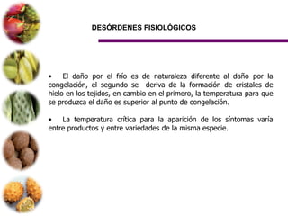 DESÓRDENES FISIOLÓGICOS




•    El daño por el frío es de naturaleza diferente al daño por la
congelación, el segundo se deriva de la formación de cristales de
hielo en los tejidos, en cambio en el primero, la temperatura para que
se produzca el daño es superior al punto de congelación.

•   La temperatura crítica para la aparición de los síntomas varía
entre productos y entre variedades de la misma especie.
 