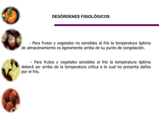 DESÓRDENES FISIOLÓGICOS




    - Para frutos y vegetales no sensibles al frío la temperatura óptima
de almacenamiento es ligeramente arriba de su punto de congelación.


     - Para frutos y vegetales sensibles al frío la temperatura óptima
deberá ser arriba de la temperatura crítica a la cual no presenta daños
por el frío.
 