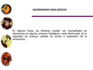 DESÓRDENES FISIOLÓGICOS




En algunos frutos, los síntomas visuales van acompañados de
alteraciones en algunos procesos fisiológicos, como disminución de la
capacidad de madurar, pérdida de aroma o aceleración de la
senescencia.
 