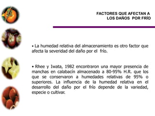 FACTORES QUE AFECTAN A
                                       LOS DAÑOS POR FRÍO




• La humedad relativa del almacenamiento es otro factor que
afecta la severidad del daño por el frío.


• Rhee y Iwata, 1982 encontraron una mayor presencia de
manchas en calabacín almacenado a 80-95% H.R. que los
que se conservaron a humedades relativas de 95% o
superiores. La influencia de la humedad relativa en el
desarrollo del daño por el frío depende de la variedad,
especie o cultivar.
 