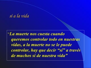 sí a la vida “ La muerte nos cuesta cuando queremos controlar todo en nuestras vidas, a la muerte no se le puede controlar, hay que decir “sí” a través de muchos sí de nuestra vida”  