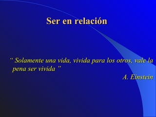 Ser en relación  “  Solamente una vida, vivida para los otros, vale la pena ser vivida ”  A. Einstein 