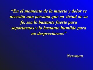 “ En el momento de la muerte y dolor se necesita una persona que en virtud de su fe, sea lo bastante fuerte para soportarnos y lo bastante humilde para no despreciarnos” Newman 