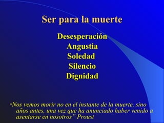 Ser para la muerte Desesperación Angustia Soledad  Silencio Dignidad “ Nos vemos morir no en el instante de la muerte, sino años antes, una vez que ha anunciado haber venido a asentarse en nosotros” Proust   