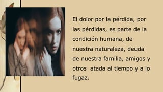 El dolor por la pérdida, por
las pérdidas, es parte de la
condición humana, de
nuestra naturaleza, deuda
de nuestra familia, amigos y
otros atada al tiempo y a lo
fugaz.
 