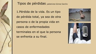 Tipos de pérdidas paliativista Gómez Sancho
1.Pérdida de la vida. Es un tipo
de pérdida total, ya sea de otra
persona o de la propia vida en
casos de enfermedades
terminales en el que la persona
se enfrenta a su final.
 