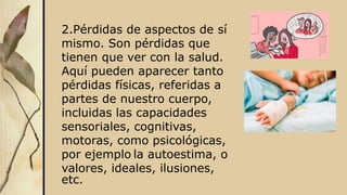 2.Pérdidas de aspectos de sí
mismo. Son pérdidas que
tienen que ver con la salud.
Aquí pueden aparecer tanto
pérdidas físicas, referidas a
partes de nuestro cuerpo,
incluidas las capacidades
sensoriales, cognitivas,
motoras, como psicológicas,
por ejemplo la autoestima, o
valores, ideales, ilusiones,
etc.
 