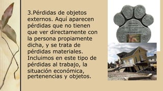 3.Pérdidas de objetos
externos. Aquí aparecen
pérdidas que no tienen
que ver directamente con
la persona propiamente
dicha, y se trata de
pérdidas materiales.
Incluimos en este tipo de
pérdidas al trabajo, la
situación económica,
pertenencias y objetos.
 
