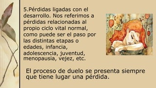 5.Pérdidas ligadas con el
desarrollo. Nos referimos a
pérdidas relacionadas al
propio ciclo vital normal,
como puede ser el paso por
las distintas etapas o
edades, infancia,
adolescencia, juventud,
menopausia, vejez, etc.
El proceso de duelo se presenta siempre
que tiene lugar una pérdida.
 
