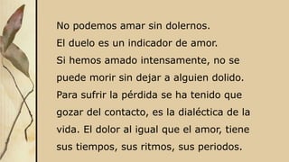 No podemos amar sin dolernos.
El duelo es un indicador de amor.
Si hemos amado intensamente, no se
puede morir sin dejar a alguien dolido.
Para sufrir la pérdida se ha tenido que
gozar del contacto, es la dialéctica de la
vida. El dolor al igual que el amor, tiene
sus tiempos, sus ritmos, sus periodos.
 