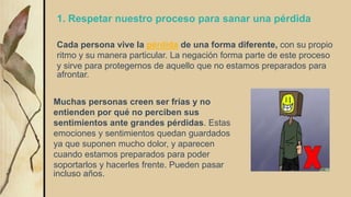 1. Respetar nuestro proceso para sanar una pérdida
Cada persona vive la pérdida de una forma diferente, con su propio
ritmo y su manera particular. La negación forma parte de este proceso
y sirve para protegernos de aquello que no estamos preparados para
afrontar.
Muchas personas creen ser frías y no
entienden por qué no perciben sus
sentimientos ante grandes pérdidas. Estas
emociones y sentimientos quedan guardados
ya que suponen mucho dolor, y aparecen
cuando estamos preparados para poder
soportarlos y hacerles frente. Pueden pasar
incluso años.
 