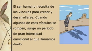 El ser humano necesita de
los vínculos para crecer y
desarrollarse. Cuando
algunos de esos vínculos se
rompen, surge un periodo
de gran intensidad
emocional al que llamamos
duelo.
 