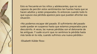 Esto es frecuente en los niños y adolescentes, que no son
capaces de percibir estos sentimientos tan fuertes hasta que se
hacen adultos y están preparados. Es entonces cuando todo lo
que supuso esa pérdida aparece para que puedan afrontar esa
situación.
«No podemos escapar del pasado. El sufrimiento del pasado
suele quedar en suspenso hasta que estamos preparados para
descubrirlo. A veces, las nuevas pérdidas son el detonante de
las antiguas. Y suele ocurrir que no sentimos la pérdida hasta
más tarde en la vida, cuando sufrimos una nueva pérdida.»
-Elisabeth Kübler Ross-
 