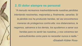 2. El dolor siempre es personal
“A menudo recreamos inadvertidamente nuestras pérdidas
intentando resolverlas, mejorarlas y, finalmente, sanarlas. Si
la pérdida nos ha producido heridas, tal vez encontremos
maneras de protegernos contra ella: nos distanciamos, la
negamos, salvamos a los demás, los ayudamos a sanar sus
heridas para no sentir las nuestras, y nos volvemos tan
autosuficientes como para no necesitar nunca a nadie.”
-Elisabeth Kübler Ross-
 