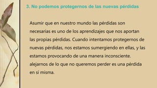 3. No podemos protegernos de las nuevas pérdidas
Asumir que en nuestro mundo las pérdidas son
necesarias es uno de los aprendizajes que nos aportan
las propias pérdidas. Cuando intentamos protegernos de
nuevas pérdidas, nos estamos sumergiendo en ellas, y las
estamos provocando de una manera inconsciente.
alejarnos de lo que no queremos perder es una pérdida
en sí misma.
 