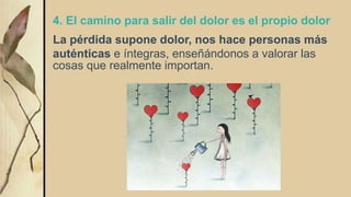 4. El camino para salir del dolor es el propio dolor
La pérdida supone dolor, nos hace personas más
auténticas e íntegras, enseñándonos a valorar las
cosas que realmente importan.
 