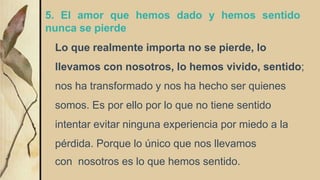 5. El amor que hemos dado y hemos sentido
nunca se pierde
Lo que realmente importa no se pierde, lo
llevamos con nosotros, lo hemos vivido, sentido;
nos ha transformado y nos ha hecho ser quienes
somos. Es por ello por lo que no tiene sentido
intentar evitar ninguna experiencia por miedo a la
pérdida. Porque lo único que nos llevamos
con nosotros es lo que hemos sentido.
 