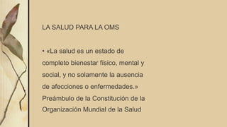 LA SALUD PARA LA OMS
• «La salud es un estado de
completo bienestar físico, mental y
social, y no solamente la ausencia
de afecciones o enfermedades.»
Preámbulo de la Constitución de la
Organización Mundial de la Salud
 