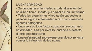 LA ENFERMEDAD
• Se denomina enfermedad a toda alteración del
equilibrio físico, mental y/o social de los individuos.
• Todos los organismos vivos están expuestos a
padecer alguna enfermedad a raíz de numerosos
agentes patógenos.
• Una noxa es todo factor capaz de provocar una
enfermedad, sea por exceso, carencia o defecto
dentro del organismo.
• Una enfermedad sobreviene cuando no se logra
vencer la influencia de las noxas.
 