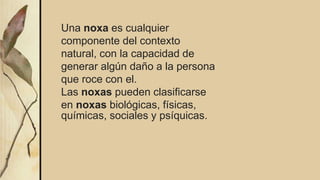 Una noxa es cualquier
componente del contexto
natural, con la capacidad de
generar algún daño a la persona
que roce con el.
Las noxas pueden clasificarse
en noxas biológicas, físicas,
químicas, sociales y psíquicas.
 