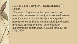 SALUD Y ENFERMEDAD CONSTRUCCIÓN
SOCIAL
“La antropología social ha demostrado, por
medio de numerosas investigaciones en diversos
pueblos y comunidades de l planeta, que las
percepciones de buena y mala salud, junto con la
amenaza correspondiente, se encuentran
culturalmente construidas.” Revista Mad, Nº 10.
May 2004
 