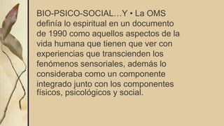 BIO-PSICO-SOCIAL…Y • La OMS
definía lo espiritual en un documento
de 1990 como aquellos aspectos de la
vida humana que tienen que ver con
experiencias que transcienden los
fenómenos sensoriales, además lo
consideraba como un componente
integrado junto con los componentes
físicos, psicológicos y social.
 