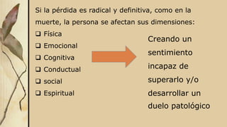 Si la pérdida es radical y definitiva, como en la
muerte, la persona se afectan sus dimensiones:
 Física
 Emocional
 Cognitiva
 Conductual
 social
 Espiritual
Creando un
sentimiento
incapaz de
superarlo y/o
desarrollar un
duelo patológico
 