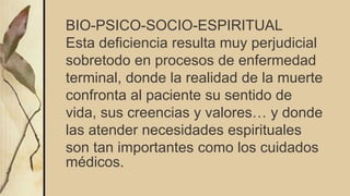 BIO-PSICO-SOCIO-ESPIRITUAL
Esta deficiencia resulta muy perjudicial
sobretodo en procesos de enfermedad
terminal, donde la realidad de la muerte
confronta al paciente su sentido de
vida, sus creencias y valores… y donde
las atender necesidades espirituales
son tan importantes como los cuidados
médicos.
 