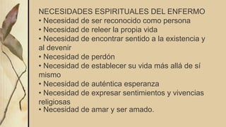 NECESIDADES ESPIRITUALES DEL ENFERMO
• Necesidad de ser reconocido como persona
• Necesidad de releer la propia vida
• Necesidad de encontrar sentido a la existencia y
al devenir
• Necesidad de perdón
• Necesidad de establecer su vida más allá de sí
mismo
• Necesidad de auténtica esperanza
• Necesidad de expresar sentimientos y vivencias
religiosas
• Necesidad de amar y ser amado.
 