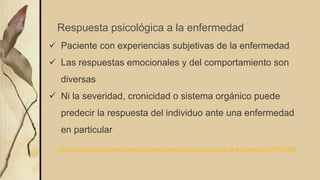  Paciente con experiencias subjetivas de la enfermedad
 Las respuestas emocionales y del comportamiento son
diversas
 Ni la severidad, cronicidad o sistema orgánico puede
predecir la respuesta del individuo ante una enfermedad
en particular
Respuesta psicológica a la enfermedad
https://es.slideshare.net/drmartindemera/respuesta-psicolgica-a-la-enfermedad-38724360
 