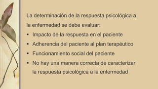 La determinación de la respuesta psicológica a
la enfermedad se debe evaluar:
 Impacto de la respuesta en el paciente
 Adherencia del paciente al plan terapéutico
 Funcionamiento social del paciente
 No hay una manera correcta de caracterizar
la respuesta psicológica a la enfermedad
 