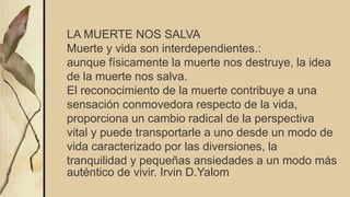 LA MUERTE NOS SALVA
Muerte y vida son interdependientes.:
aunque físicamente la muerte nos destruye, la idea
de la muerte nos salva.
El reconocimiento de la muerte contribuye a una
sensación conmovedora respecto de la vida,
proporciona un cambio radical de la perspectiva
vital y puede transportarle a uno desde un modo de
vida caracterizado por las diversiones, la
tranquilidad y pequeñas ansiedades a un modo más
auténtico de vivir. Irvin D.Yalom
 
