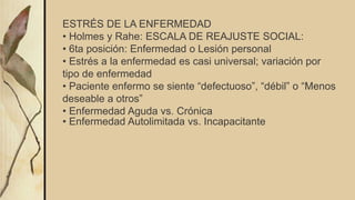 ESTRÉS DE LA ENFERMEDAD
• Holmes y Rahe: ESCALA DE REAJUSTE SOCIAL:
• 6ta posición: Enfermedad o Lesión personal
• Estrés a la enfermedad es casi universal; variación por
tipo de enfermedad
• Paciente enfermo se siente “defectuoso”, “débil” o “Menos
deseable a otros”
• Enfermedad Aguda vs. Crónica
• Enfermedad Autolimitada vs. Incapacitante
 