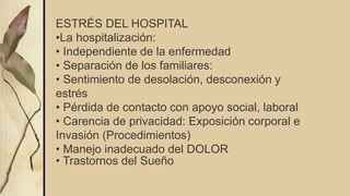 ESTRÉS DEL HOSPITAL
•La hospitalización:
• Independiente de la enfermedad
• Separación de los familiares:
• Sentimiento de desolación, desconexión y
estrés
• Pérdida de contacto con apoyo social, laboral
• Carencia de privacidad: Exposición corporal e
Invasión (Procedimientos)
• Manejo inadecuado del DOLOR
• Trastornos del Sueño
 