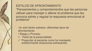 ESTILOS DE AFRONTAMIENTO
“Pensamientos y comportamientos que las personas
utilizan para manejar o alterar el problema que les
provoca estrés y regular la respuesta emocional al
problema”
Un solo factor estresor, diferentes tipos de
afrontamiento
• Rasgo y Proceso
 Parte de la personalidad
 Preguntar al paciente como ha manejado
anteriormente situaciones estresantes
 