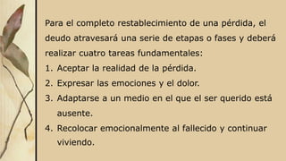 Para el completo restablecimiento de una pérdida, el
deudo atravesará una serie de etapas o fases y deberá
realizar cuatro tareas fundamentales:
1. Aceptar la realidad de la pérdida.
2. Expresar las emociones y el dolor.
3. Adaptarse a un medio en el que el ser querido está
ausente.
4. Recolocar emocionalmente al fallecido y continuar
viviendo.
 