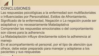 CONCLUSIONES
Las respuestas psicológicas a la enfermedad son multifactoriales
o Influenciadas por Personalidad, Estilos de Afrontamiento,
Significado de la enfermedad, Negación o La negación puede ser
adaptativa y no necesariamente Maladaptativa
Comprender las respuestas emocionales o del comportamiento
son claves para la adherencia
La Maladaptación influye directamente sobre la adherencia al
manejo
En el acompañamiento el personal, por el tipo de atención que
ofrece, debe estar preparado para manejar y adaptarse a los
pacientes y sus respuestas
 