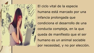 El ciclo vital de la especie
humana está marcado por una
infancia prolongada que
condiciona el desarrollo de una
conducta compleja, en la que
queda de manifiesto que el ser
humano es un animal sociable
por necesidad, y no por elección.
 