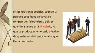 En las relaciones sociales, cuando la
persona esos lazos afectivos se
rompen por fallecimiento del ser
querido a la que está vinculado, lo
que se produce es un estado afectivo
de gran intensidad emocional al que
llamamos duelo.
 