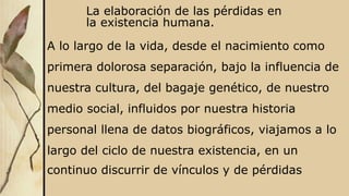 La elaboración de las pérdidas en
la existencia humana.
A lo largo de la vida, desde el nacimiento como
primera dolorosa separación, bajo la influencia de
nuestra cultura, del bagaje genético, de nuestro
medio social, influidos por nuestra historia
personal llena de datos biográficos, viajamos a lo
largo del ciclo de nuestra existencia, en un
continuo discurrir de vínculos y de pérdidas
 