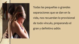Todas las pequeñas o grandes
separaciones que se dan en la
vida, nos recuerdan lo provisional
de todo vínculo, preparando el
gran y definitivo adiós
 