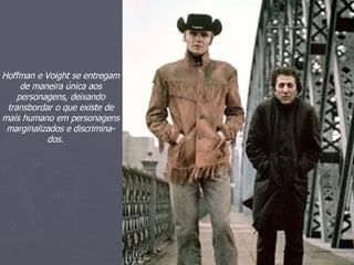 Eu estou indo a aonde o sol se mantém brilhar  Através ' da chuva derramando,  Indo aonde o tempo serve minha roupa,  Suportando fora do vento do leste e do norte,  Hoffman e Voight se entregam de maneira única aos personagens, deixando transbordar o que existe de mais humano em personagens marginalizados e discrimina- dos.   