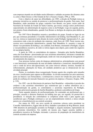 12
com empresas atuando em atividades muito diferentes e sediadas em pontos tão distantes entre
si, como o Mato Grosso e o Rio Grande do Sul » (Tassara e Scapin, 1996, p. 109).
Com o objetivo de sanar tais dificuldades, em 1985, a direção da Perdigão tomou as
primeiras iniciativas no sentido de promover a profissionalização da gestão. Para tanto, Saul
Brandalise, então presidente do grupo, contratou Ivan Bonato, seu genro, recém saído da
Secretaria da Fazenda do Estado de Santa Catarina, que trouxe consigo outros profissionais
especializados em administração de negócios como os da Perdigão. Logo em seguida, porém,
tais projetos foram abandonados, quando Ivan Bonato se desligou da empresa para dedicar-se
à política.
Em 1987 Flávio Brandalise assumiu a presidência do grupo, ficando no lugar de seu
pai, que continuou presidindo o Conselho Administrativo da holding. Saul Brandalise Jr., por
sua vez, tornou-se responsável pela direção da recém criada Perdigão Agropecuária S.A., que
concentrava toda a área de produção das empresas, onde ficou até 1989. Neste mesmo ano,
ocorreu nova reordenação administrativa, quando Saul Brandalise Jr. assumiu o cargo de
diretor vice-presidente da holding e, seu cunhado, Ivan Bonato, retornando à Perdigão, ocupou
a vice-presidência executiva, de onde se retirou alguns anos depois, para cuidar dos negócios
de sua própria família.
A partir de 1990, os controladores da empresa - formados pela família Brandalise,
entre eles Ivan Bonato - pressionados por seus acionistas minoritários, iniciaram a tomada das
medidas necessárias para a sua reorganização, tendo em vista um programa de enxugamento e
de saneamento dos negócios.
Esse processo incluiu cortes de despesas administrativas, principalmente com pessoal
e com burocracia; reestruturação de suas atividades industriais e comerciais; desmobilização,
com a venda de ativos não-operacionais, tais como imóveis urbanos, terrenos, fazendas de
reflorestamento, plantações de frutas, até unidades produtivas que se distanciavam de sua
atividade principal.
Porém, os resultados dessa reorganização ficaram aquém dos exigidos pelo tamanho
da crise e insuficientes para superar as dificuldades. As dívidas assumidas nos anos anteriores,
junto aos bancos e aos fornecedores, « continuavam a crescer em virtude dos juros altos e da
perda de confiança do mercado financeiro nos gestores da empresa » (Tassara e Scapin, 1996,
p. 110).
Em 1992 - ano do falecimento do patriarca Saul Brandalise - submetidos à pressão dos
credores e dos acionistas minoritários que sustentavam que a melhor alternativa era a
profissionalização da gestão, os controladores e acionistas majoritários da Perdigão,
compostos pela terceira geração da família Brandalise, perderam a presidência do Grupo.
Nesta segunda tentativa de profissionalização, foi contratado um profissional que, a
princípio, assumiu a diretoria financeira da holding mas que, em seguida, foi promovido à
presidência. A situação dos controladores se complicou ainda mais e para aqueles que
acreditavam que a Perdigão continuava a ser um empreendimento rentável, a única solução
parecia ser a transferência de seu controle acionário.
Em março de 1993, um novo acordo de acionistas colocou outro presidente no
Conselho Administrativo, Eggon João da Silva, fundador e presidente da Weg Motores, desde
1986 detentora de participação acionária na Perdigão e, naquele momento, representante de
seus acionistas minoritários. Em outubro do mesmo ano, Eggon assumiu também a
presidência executiva da Perdigão, iniciando o processo de preparação da transferência do
controle acionário da empresa.
 