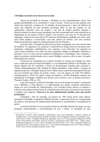 13
3 Perdigão reencontra sua rota em novas mãos
Apesar da gravidade da situação, a Perdigão era um empreendimento viável, com
grandes possibilidades de se reestruturar e voltar a crescer. Tratava-se de uma empresa com
sólida base industrial, composta de 10 unidades de processamento e mais oito fábricas de
ração; que dispunha de uma avançada tecnologia, tanto no que diz respeito ao seu
equipamento industrial como em relação à sua área de seleção genética, pesquisa e
desenvolvimento de matrizes para reprodução; que havia acumulado uma vasta experiência na
implantação de um parque criatório, próprio e de terceiros, com mais de 10 mil parceiros
integrados. Contava com uma rede de 28 armazéns distribuidores espalhados por todo o país,
entre filiais próprias e terceirizadas; com uma carteira de clientes; com uma estrutura
internacional para dar suporte às exportações para mais de 40 países.
Acima de tudo, a Perdigão era dona de uma marca consagrada, com uma extensa linha
de produtos. No segmento aves, produzia e comercializava frango inteiro ou em partes; pré-
preparados, empanados, hambúrgueres, aves especiais e seus derivados. No segmento de
carnes suínas trabalhava com cortes de carne congelada, salgada ou defumada, embutidos e
presuntos. Com as carnes bovinas produzia hambúrgueres e almôndegas. Para completar a
gama de produtos comercializados com a marca Perdigão, estavam o óleo de soja e as rações
balanceadas para animais.
O processo de transferência do controle acionário só ocorreu em setembro de 1994,
com a venda das ações da família Brandalise e o seu afastamento definitivo da Perdigão. Em
janeiro daquele ano foi contratado o Banco de Investimentos Garantia para assessorar a
Videira Empreendimentos Ltda, holding da família Brandalise. Após análise e rejeição de
algumas propostas, a Perdigão negociou com o Banco Icatu, a partir de uma proposta feita por
um pool formado por fundos de pensão. Assim, « em um negócio de US$ 150 milhões,
correspondentes a 70,6% do capital votante da empresa, a família Brandalise encerrou sua
participação na Perdigão, saldando suas dívidas com a mesma e com os demais acionistas »
(Tassara e Scapin, 1996, p. 110).
Logo que assumiu o controle da Perdigão esse pool de fundos de pensão12
, juntamente
com o Bradesco, a Weg Motores e os representantes dos demais acionistas minoritários,
elegeu um novo Conselho de Administração e um Conselho Fiscal, alterou os estatutos e
contratou uma empresa internacional de consultoria para selecionar um executivo que passaria
a conduzir seus negócios. Passava-se de uma administração familiar para uma gestão
profissional.
Terminada a fase de transição, em janeiro de 1995 tomou posse como diretor-
presidente da Perdigão o engenheiro Nildemar Secches. A partir daí iniciou-se a reorganização
da empresa, num processo de modernização administrativa, racionalização e enxugamento de
gastos.
A primeira decisão foi a de concentrar forças na atividade principal do grupo, ou seja,
produção, industrialização e comercialização de aves e suínos. As operações de soja,
12
Somando-se o total de ações ordinárias e preferenciais, ficou assim distribuído o controle acionário da
Perdigão: Previ - Caixa previdenciária do Banco do Brasil 15,03%; Fundação Telebrás de seguridade social -
Sistel 15,03%; Petrus - Fundação Petrobrás de seguridade social 12,17%; Real grandeza fundação de APAS
9,74%; Weg Motores Ltda 8,80%; União de comércio e participações Ltda 3,88%; Previ - Banerj 2,80%;
BNDES participações S.A. 2,01%; Valia - Fundação Vale do Rio Doce 1,73%; Telos - Fundação Embratel de
seguridade social 1,57%; Bradesco turismo S.A. 1,12% Fundo de participação social 0,35%; Banco Bradesco
0,10%; outros 16,66% (Perdigão, Relatório Anual, 1994).
 