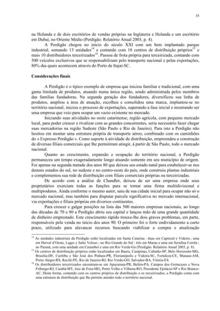 18
na Holanda e de dois escritórios de vendas próprias na Inglaterra e Holanda e um escritório
em Dubai, no Oriente Médio (Perdigão. Relatório Anual 2003, p. 4).
A Perdigão chegou no início do século XXI com um bem implantado parque
industrial, somando 13 unidades14
e contando com 18 centros de distribuição próprios15
e
mais 10 distribuidores terceirizados16
. Passou de frota própria para terceirizada, contando com
500 veículos exclusivos que se responsabilizam pelo transporte nacional e pelas exportações,
80% das quais acontecem através do Porto de Itajaí-SC.
Considerações finais
A Perdigão é o típico exemplo de empresa que iniciou familiar e tradicional, com uma
gama limitada de produtos, atuando numa única região, sendo administrada pelos membros
das famílias fundadoras. Na segunda geração dos fundadores, diversificou sua linha de
produtos, ampliou a área de atuação, escolheu e consolidou uma marca, implantou-se no
território nacional, iniciou o processo de exportações, superando a fase inicial e mostrando ser
uma empresa que veio para ocupar um vazio existente no mercado.
Iniciando suas atividades no oeste catarinense, região agrícola, com pequeno mercado
local, para poder crescer e rivalizar com as grandes concorrentes, seria necessário fazer chegar
suas mercadorias na região Sudeste (São Paulo e Rio de Janeiro). Para isto a Perdigão não
hesitou em montar uma estrutura própria de transporte aéreo, combinado com os caminhões
do « Expresso Perdigão ». Como suporte à atividade de distribuição, empreendeu a construção
de diversas filiais comerciais que lhe permitiram atingir, à partir de São Paulo, todo o mercado
nacional.
Quanto ao crescimento, expansão e ocupação do território nacional, a Perdigão
permaneceu um tempo exageradamente longo atuando somente em seu município de origem.
Foi apenas na segunda metade dos anos 80 que deixou seu estado natal para estabelecer-se nos
demais estados do sul, no sudeste e no centro-oeste do país, onde construiu plantas industriais
e complementou sua rede de distribuição com filiais comerciais próprias ou terceirizadas.
De acordo com a análise de Chandler, deixou de ser uma empresa onde seus
proprietários exerciam todas as funções para se tornar uma firma multidivisional e
multiprodutos. Ainda conforme o mesmo autor, saiu de sua cidade inicial para ocupar não só o
mercado nacional, mas também para disputar parcela significativa no mercado internacional,
via exportações e filiais próprias em diversos continentes.
Para crescer e galgar posições na lista das 500 maiores empresas nacionais, ao longo
das décadas de 70 e 80 a Perdigão abriu seu capital e lançou mão de uma grande quantidade
de dinheiro emprestado. Este crescimento rápido trouxe-lhe dois graves problemas, em parte,
responsáveis pela venda no início dos anos 90. O primeiro foi o forte endividamento a curto
prazo, utilizado para alavancar recursos buscando viabilizar a compra e atualização
14
As unidades industriais da Perdigão estão localizadas em Santa Catarina : duas em Capinzal e Videira ; uma
em Herval d’Oeste, Lages e Salto Veloso ; no Rio Grande do Sul : três em Marau e uma em Serafina Corrêa ;
no Paraná, com uma unidade em Carambeí e uma em Rio Verde-Go (Perdigão. Relatório Anual 2003, p. 8).
15
Os centros de distribuição próprios estão localizados em Bauru, Campinas, Cubatão-SP, Belo Horizonte-MG,
Brasília-DF, Curitiba e São José dos Pinhais-PR, Florianópolis e Videira-SC, Fortaleza-CE, Manaus-AM,
Porto Alegre-RS, Recife-PE, Rio de Janeiro-RJ, Rio Verde-GO, Salvador-BA, Vitória-ES.
16
Os distribuidores terceirizados encontram-se em Apucarana-PR, Belém-PA, Campos dos Goitacazes e Nova
Friburgo-RJ, Cuiabá-MT, Juiz de Fora-MG, Porto Velho e Vilhena-RO, Presidente Epitácio-SP e Rio Branco-
AC. Desta forma, contando com os centros próprios de distribuição e os terceirizados, a Perdigão conta com
uma estrutura de distribuição que lhe permite atender todo o território nacional.
 