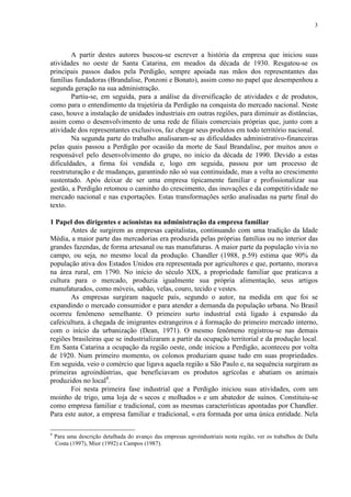3
A partir destes autores buscou-se escrever a história da empresa que iniciou suas
atividades no oeste de Santa Catarina, em meados da década de 1930. Resgatou-se os
principais passos dados pela Perdigão, sempre apoiada nas mãos dos representantes das
famílias fundadoras (Brandalise, Ponzoni e Bonato), assim como no papel que desempenhou a
segunda geração na sua administração.
Partiu-se, em seguida, para a análise da diversificação de atividades e de produtos,
como para o entendimento da trajetória da Perdigão na conquista do mercado nacional. Neste
caso, houve a instalação de unidades industriais em outras regiões, para diminuir as distâncias,
assim como o desenvolvimento de uma rede de filiais comerciais próprias que, junto com a
atividade dos representantes exclusivos, faz chegar seus produtos em todo território nacional.
Na segunda parte do trabalho analisaram-se as dificuldades administrativo-financeiras
pelas quais passou a Perdigão por ocasião da morte de Saul Brandalise, por muitos anos o
responsável pelo desenvolvimento do grupo, no início da década de 1990. Devido a estas
dificuldades, a firma foi vendida e, logo em seguida, passou por um processo de
reestruturação e de mudanças, garantindo não só sua continuidade, mas a volta ao crescimento
sustentado. Após deixar de ser uma empresa tipicamente familiar e profissionalizar sua
gestão, a Perdigão retomou o caminho do crescimento, das inovações e da competitividade no
mercado nacional e nas exportações. Estas transformações serão analisadas na parte final do
texto.
1 Papel dos dirigentes e acionistas na administração da empresa familiar
Antes de surgirem as empresas capitalistas, continuando com uma tradição da Idade
Média, a maior parte das mercadorias era produzida pelas próprias famílias ou no interior das
grandes fazendas, de forma artesanal ou nas manufaturas. A maior parte da população vivia no
campo, ou seja, no mesmo local da produção. Chandler (1988, p.59) estima que 90% da
população ativa dos Estados Unidos era representada por agricultores e que, portanto, morava
na área rural, em 1790. No início do século XIX, a propriedade familiar que praticava a
cultura para o mercado, produzia igualmente sua própria alimentação, seus artigos
manufaturados, como móveis, sabão, velas, couro, tecido e vestes.
As empresas surgiram naquele país, segundo o autor, na medida em que foi se
expandindo o mercado consumidor e para atender a demanda da população urbana. No Brasil
ocorreu fenômeno semelhante. O primeiro surto industrial está ligado à expansão da
cafeicultura, à chegada de imigrantes estrangeiros e à formação do primeiro mercado interno,
com o início da urbanização (Dean, 1971). O mesmo fenômeno registrou-se nas demais
regiões brasileiras que se industrializaram a partir da ocupação territorial e da produção local.
Em Santa Catarina a ocupação da região oeste, onde iniciou a Perdigão, aconteceu por volta
de 1920. Num primeiro momento, os colonos produziam quase tudo em suas propriedades.
Em seguida, veio o comércio que ligava aquela região a São Paulo e, na sequência surgiram as
primeiras agroindústrias, que beneficiavam os produtos agrícolas e abatiam os animais
produzidos no local4
.
Foi nesta primeira fase industrial que a Perdigão iniciou suas atividades, com um
moinho de trigo, uma loja de « secos e molhados » e um abatedor de suínos. Constituiu-se
como empresa familiar e tradicional, com as mesmas características apontadas por Chandler.
Para este autor, a empresa familiar e tradicional, « era formada por uma única entidade. Nela
4
Para uma descrição detalhada do avanço das empresas agroindustriais nesta região, ver os trabalhos de Dalla
Costa (1997), Mior (1992) e Campos (1987).
 