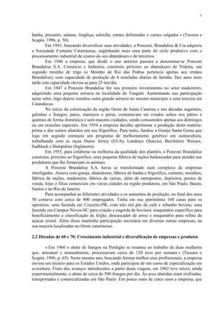 7
banha, presunto, salame, lingüiça, salsicha, carnes defumadas e carnes salgadas » (Tassara e
Scapin, 1996, p. 50).
Em 1943, buscando diversificar suas atividades, a Ponzoni, Brandalise & Cia adquiriu
a Sociedade Curtume Catarinense, englobando mais uma parte do ciclo produtivo com o
processamento industrial de couros do seu abatedouro e de terceiros.
Em 1946 a empresa, que desde o ano anterior passara a denominar-se Ponzoni
Brandalise S.A. Comércio e Indústria, construiu próximo ao abatedouro de Videira, um
segundo moinho de trigo (o Moinho de Rio das Pedras pertencia apenas aos irmãos
Brandalise), com capacidade de produção de 6 toneladas diárias de farinha. Dez anos mais
tarde esta capacidade elevou-se para 25 ton/dia.
Em 1947 a Ponzoni Brandalise fez seu primeiro investimento no setor madeireiro,
adquirindo uma pequena serraria na localidade de Tangará. Aumentando sua participação
neste setor, logo depois instalou outra grande serraria no mesmo município e uma terceira em
Catanduvas.
No início da colonização da região Oeste de Santa Catarina e nas décadas seguintes,
galinhas e frangos, patos, marrecos e perus, costumavam ser criados soltos nos pátios e
quintais de forma doméstica e sem maiores cuidados, sendo consumidos apenas aos domingos
ou em ocasiões especiais. Em 1954 a empresa decidiu aprimorar a produção desta matéria-
prima e dos suínos abatidos em seu frigorífico. Para tanto, fundou a Granja Santa Gema que
logo em seguida começou um programa de melhoramento genético em suinocultura,
trabalhando com as raças Duroc Jersey (EUA), Landrace (Suécia), Berchshire Wessex,
Sadblack e Hampshire (Inglaterra).
Em 1955, para colaborar na melhoria da qualidade dos plantéis, a Ponzoni Brandalise
construiu, próximo ao frigorífico, uma pequena fábrica de rações balanceadas para atender aos
produtores que lhe forneciam os animais.
A Ponzoni Brandalise S.A. havia se transformado num complexo de empresas
interligadas. Atuava com granja, abatedouro, fábrica de banha e frigorífico, curtume, moinhos,
fábrica de rações, madeireira, fábrica de caixas, além de entrepostos, depósitos, postos de
venda, lojas e filias comerciais em várias cidades na região produtora, em São Paulo, Bauru,
Santos e no Rio de Janeiro.
Para acompanhar as diferentes atividades e os aumentos de produção, no final dos anos
50 contava com cerca de 400 empregados. Tinha em seu patrimônio 160 casas para os
operários; uma fazenda em Cruzeiro-PR, com três mil pés de café e rebanho bovino; uma
fazendo em Campos Novos-SC para criação e engorda de bovinos; maquinário específico para
beneficiamento e classificação de feijão, descascador de arroz e maquinário para refino de
açúcar cristal. Além disso mantinha participação societária em diversas outras empresas, na
sua maioria localizadas no Oeste catarinense.
2.2 Décadas de 60 e 70: Crescimento industrial e diversificação de empresas e produtos
« Em 1960 o abate de frangos na Perdigão se resumia ao trabalho de duas mulheres
que, artesanal e manualmente, processavam cerca de 120 aves por semana » (Tassara e
Scapin, 1996, p. 65). Neste mesmo ano, buscando formar melhor seus profissionais, a empresa
enviou um técnico para os Estados Unidos, onde participou de um curso de especialização em
avicultura. Fruto dos avanços introduzidos a partir desta viagem, em 1962 teve início, ainda
experimentalmente, o abate de cerca de 500 frangos por dia. As aves abatidas eram resfriadas,
transportadas e comercializadas em São Paulo. Em pouco mais de cinco anos a empresa, que
 