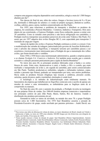 8
comprou uma pequena máquina depenadeira semi-automática, atingiu a meta de 1.500 frangos
abatidos por dia10
.
Nas épocas de final de ano, além dos suínos, frangos e bovinos (cerca de 8 a 10 por
dia, destinados à fabricação de salames e à venda no próprio açougue), abatiam-se coelhos,
ovelhas, cabritos, patos e perus, também comercializados em São Paulo.
Em 1955, para solucionar o problema do transporte e distribuir os produtos da
empresa, foi constituída a Ponzoni Brandalise - Comércio, Indústria e Transportes. Dois anos
depois de sua constituição, o Expresso Perdigão, como ficou conhecido, passou a contar com
20 caminhões. Como as estradas eram precárias e não havia refrigeração nos caminhões, a
Perdigão resolveu transportar seus produtos perecíveis de avião entre Videira e São Paulo. Foi
assim que em 1957 adquiriu dois aviões Douglas DC-3, com capacidade para transportar 3
toneladas de carga por viagem.
Apesar da rapidez dos aviões o Expresso Perdigão continuou a existir e a crescer. Com
a modernização das estradas de rodagem, patrocinada pelo governo de Juscelino Kubitschek e
com o advento das câmaras frigoríficas, o transporte terrestre por caminhões passou a ser
econômica e tecnicamente mais interessante para a Perdigão do que a manutenção dos velhos
aviões, que foram desativados e vendidos.
Entre 1956 e 1958 houve uma reestruturação administrativa, quando a empresa passou
a se chamar Perdigão S.A. Comércio e Indústria. Foi também nesta ocasião que o controle
acionário e a direção passaram praticamente para a égide da família Brandalise11
.
No início dos anos 60, os principais produtos fabricados eram a banha e os cortes
frescos de carne. Entre estes, destacavam-se o carré, o lombo, o filé e a costela, que eram
resfriados e transportados de avião e, em seguida de caminhão, para serem comercializados
em São Paulo. Também produziam-se embutidos, salgados e defumados (salames, copas,
miúdos e presunto tipo Parma), podendo ser transportados por terra, sem muitos problemas.
Havia ainda os produtos frescais (lingüiças tipo toscana e calabresa, presunto cozido,
salsichas, queijo de porco, patês e mortalelas), destinados à venda local.
A tecnologia e os métodos de industrialização eram totalmente manuais. Os
funcionários da empresa que trabalhavam no frigorífico contavam com o auxílio de apenas um
moedor de carnes e uma misturadeira; as embutideiras para as lingüiças eram de ar
comprimido ou manuais.
No final dos anos 60, com o aumento da produção, a Perdigão investiu na montagem
de suas próprias filiais de vendas. Em 1968-69 instalou empresas comerciais e importadoras
nos principais centros do país (São Paulo, Bauru, Santos, Rio de Janeiro), visando a
distribuição dos produtos provenientes do sul.
Somando-se todos os ramos de atividade, na metade dos anos 70, o grupo Perdigão
possuía cerca de 1.400 funcionários. Em 1974 Saul Brandalise assumiu a posição de
Presidente-Executivo do grupo, sendo auxiliado por parentes próximos - André David, seu
10
Para termos uma idéia da diferença de volume de abates, no maior abatedouro do Brasil, situado em Toledo e
pertencente à Sadia, no início de 1999 eram abatidos 360.000 frangos por dia (Entrevista com dirigente da
Sadia, em Curitiba, 28 de março de 1999).
11
Nesta ocasião estavam à frente da direção do grupo: Saul Brandalise (Diretor Superintendente), Antonio
Pasqualli (Diretor Comercial), André David Brandalise (Diretor Comercial), Achyles Emílio Ponzoni (Diretor
Gerente) Euclides Anastácio Brandalise (Diretor Tesoureiro), Luis Kellermann (Diretor Industrial), Pedro
Ponzoni (Diretor Assistente) e Giacomo Pasqual, Ângelo Leoni e Orlando Zardo (Diretores). (Tassara e
Scapin, 1996, p. 68).
 