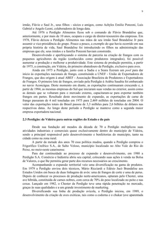 9
irmão, Flávio e Saul Jr., seus filhos - sócios e amigos, como Achyles Emilio Ponzoni, Luis
Gabriel e Angelo Leoni, colaboradores de longa data.
Até 1976 a Perdigão Alimentos ficou sob o comando de Flávio Brandalise que,
anteriormente, e por mais de 10 anos, ocupara o cargo de diretor-tesoureiro das empresas. Em
1978, Flávio deixou a Perdigão Alimentos nas mãos de seu irmão Saul Brandalise Jr para
assumir a vice-presidência do grupo. Pouco a pouco, a exemplo do que havia ocorrido em sua
própria história de vida, Saul Brandalise foi introduzindo os filhos na administração das
empresas que ele, seus irmãos e a família Ponzoni haviam construído.
Desenvolvendo e aperfeiçoando o sistema de parceria na criação de frangos com os
pequenos agricultores da região (conhecidos como produtores integrados), foi possível
aumentar a produção e melhorar a produtividade. Este sistema de produção permitiu, a partir
de 1975, a construção, em Videira, do primeiro abatedouro da Perdigão, exclusivo para aves.
Ainda em 1975 a Perdigão, junto com a Sadia e a Seara fizeram um pool para dar
início às exportações nacionais de frango, constituindo a UNEF - União de Exportadores de
Frangos, que deu origem à atual ABEF - Associação Brasileira de Produtores e Exportadores
de Frangos. O primeiro lote de frangos, enviado pela Perdigão à Arábia Saudita foi embarcado
no navio Aconcágua. Deste momento em diante, as exportações continuaram crescendo e, à
partir de 1984, as mesmas empresas do Sul que iniciaram suas vendas no exterior, assim como
as demais que se voltaram para o mercado externo, capacitaram-se para exportar também
frangos em partes. Resultado deste movimento de expansão, as exportações de carne de
frango passaram de 4 mil toneladas em 1975 para 2,469 milhões de toneladas em 2004. O
valor das exportações totais do Brasil passou de 3,3 milhões para 2,6 bilhões de dólares nas
respectivas datas. Ao longo deste período a Perdigão se manteve como a segunda maior
empresa exportadora nacional.
2.3 Perdigão: de Videira para outras regiões do Estado e do país
Desde sua fundação até meados da década de 70 a Perdigão multiplicou suas
atividades industriais e comerciais quase exclusivamente dentro do município de Videira,
sendo a principal responsável pelo desenvolvimento e benfeitorias do município, tanto na
cidade como na zona rural.
A partir da metade dos anos 70 essa política mudou, quando a Perdigão comprou o
Frigorífico Unifrico S.A., de Salto Veloso, município localizado no Alto Vale do Rio do
Peixe, no meio-oeste catarinense.
Para dar continuidade ao processo de expansão e desenvolvimento, em 1980 a
Perdigão S.A. Comércio e Indústria abriu seu capital, colocando suas ações à venda na Bolsa
de Valores, o que lhe permitiu gerar parte dos recursos necessários ao crescimento.
Acompanhando a expansão territorial veio uma diversificação na gama de produtos.
Em 1979 a Perdigão enviou dois técnicos, Mário Ricciardi e Edésio Jacó Brandalise aos
Estados Unidos em busca de duas linhagens de avós: uma de frangos de corte e uma de perus.
Depois de conhecer os processos de produção norte-americanos, optaram pelo Chester, uma
ave híbrida, constituída de carnes nobres, com cerca de 70% do peso localizado no peito e nas
coxas. Lançado em 1982, o Chester da Perdigão teve uma rápida penetração no mercado,
graças às suas qualidades e a um grande investimento de marketing.
Diversificando sua linha de produção avícola, a Perdigão iniciou, em 1989, o
desenvolvimento da criação de aves exóticas, tais como a codorna e o chukar (ave aparentada
 