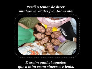 Perdi o temor de dizer  minhas verdades frontalmente. E assim ganhei aqueles  que a mim eram sinceros e leais. 